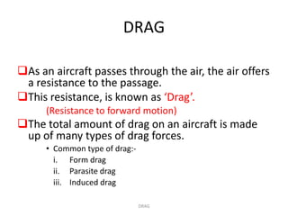 DRAG

As an aircraft passes through the air, the air offers
 a resistance to the passage.
This resistance, is known as ‘Drag’.
      (Resistance to forward motion)
The total amount of drag on an aircraft is made
 up of many types of drag forces.
      • Common type of drag:-
        i. Form drag
        ii. Parasite drag
        iii. Induced drag

                                DRAG
 