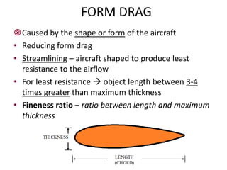 FORM DRAG
Caused by the shape or form of the aircraft
• Reducing form drag
• Streamlining – aircraft shaped to produce least
  resistance to the airflow
• For least resistance  object length between 3-4
  times greater than maximum thickness
• Fineness ratio – ratio between length and maximum
  thickness




                        DRAG
 