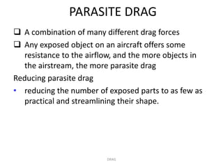 PARASITE DRAG
 A combination of many different drag forces
 Any exposed object on an aircraft offers some
  resistance to the airflow, and the more objects in
  the airstream, the more parasite drag
Reducing parasite drag
• reducing the number of exposed parts to as few as
  practical and streamlining their shape.




                         DRAG
 