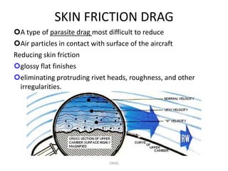SKIN FRICTION DRAG
A type of parasite drag most difficult to reduce
Air particles in contact with surface of the aircraft
Reducing skin friction
glossy flat finishes
eliminating protruding rivet heads, roughness, and other
  irregularities.




                              DRAG
 