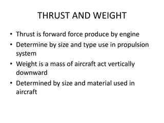 THRUST AND WEIGHT
• Thrust is forward force produce by engine
• Determine by size and type use in propulsion
  system
• Weight is a mass of aircraft act vertically
  downward
• Determined by size and material used in
  aircraft
 