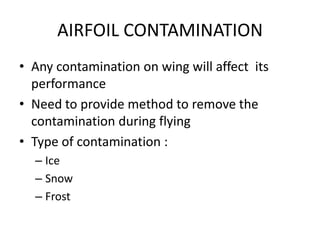 AIRFOIL CONTAMINATION
• Any contamination on wing will affect its
  performance
• Need to provide method to remove the
  contamination during flying
• Type of contamination :
  – Ice
  – Snow
  – Frost
 