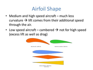 Airfoil Shape
• Medium and high speed aircraft – much less
  curvature  lift comes from their additional speed
  through the air.
• Low speed aircraft – cambered  not for high speed
  (excess lift as well as drag)




                        AIRFOIL
 