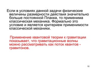 10
Если в условиях данной задачи физические
величины размерности действия значительно
больше постоянной Планка, то применима
классическая механика. Формально это
условие и является критерием применимости
классической механики.
Применение квантовой теории к гравитации
показывает, что гравитационные волны
можно рассматривать как поток квантов -
гравитонов.
 