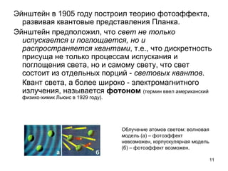 11
Эйнштейн в 1905 году построил теорию фотоэффекта,
развивая квантовые представления Планка.
Эйнштейн предположил, что свет не только
испускается и поглощается, но и
распространяется квантами, т.е., что дискретность
присуща не только процессам испускания и
поглощения света, но и самому свету, что свет
состоит из отдельных порций - световых квантов.
Квант света, а более широко - электромагнитного
излучения, называется фотоном (термин ввел американский
физико-химик Льюис в 1929 году).
Облучение атомов светом: волновая
модель (а) – фотоэффект
невозможен, корпускулярная модель
(б) – фотоэффект возможен.
 