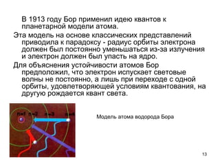 13
В 1913 году Бор применил идею квантов к
планетарной модели атома.
Эта модель на основе классических представлений
приводила к парадоксу - радиус орбиты электрона
должен был постоянно уменьшаться из-за излучения
и электрон должен был упасть на ядро.
Для объяснения устойчивости атомов Бор
предположил, что электрон испускает световые
волны не постоянно, а лишь при переходе с одной
орбиты, удовлетворяющей условиям квантования, на
другую рождается квант света.
Модель атома водорода Бора
 