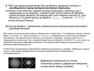 14
В 1924 году французский физик Луи де Бройль выдвинул гипотезу о
всеобщности корпускулярно-волнового дуализма.
Согласно этой гипотезе, каждой частице (электроны, протоны и др.),
независимо от ее природы, соответствует волна (волна де Бройля),
длина которой связана с ее импульсом: если энергия частицы Е, а ее
импульс р, то длина волны де Бройля , а частота
(h-постоянная Планка).
Волны де Бройля – проявление универсального корпускулярно-волнового
дуализма материи.
Дифракция электронов на тонкой
пластинке (слева) и дифракция нейтронов
на кристалле кварца (справа).
ph /=λ hE /=ν
Для частиц не очень высокой энергии, движущихся со скоростью v<<c (скорости света), импульс
равен p=mv (где m— масса частицы), и λ=h/p=h/mv . Следовательно, длина волны де Бройля
тем меньше, чем больше масса частицы и её скорость. Например, частице с массой в 1 г,
движущейся со скоростью 1 м/с, соответствует волна де Бройля с λ=6,62х10-31
м, что лежит за
пределами доступной наблюдению области. Поэтому волновые свойства несущественны в
механике макроскопических тел.
В 1927 году в эксперименте наблюдалась дифракция электронов, а позднее - дифракция и других
частиц, тем самым справедливость гипотезы де Бройля была подтверждена
экспериментально.
 