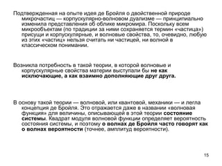15
Подтвержденная на опыте идея де Бройля о двойственной природе
микрочастиц — корпускулярно-волновом дуализме — принципиально
изменила представления об облике микромира. Поскольку всем
микрообъектам (по традиции за ними сохраняется термин «частица»)
присущи и корпускулярные, и волновые свойства, то, очевидно, любую
из этих «частиц» нельзя считать ни частицей, ни волной в
классическом понимании.
Возникла потребность в такой теории, в которой волновые и
корпускулярные свойства материи выступали бы не как
исключающие, а как взаимно дополняющие друг друга.
В основу такой теории — волновой, или квантовой, механики — и легла
концепция де Бройля. Это отражается даже в названии «волновая
функция» для величины, описывающей в этой теории состояние
системы. Квадрат модуля волновой функции определяет вероятность
состояния системы, и поэтому о волнах де Бройля часто говорят как
о волнах вероятности (точнее, амплитуд вероятности).
 