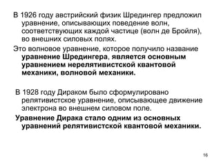 16
В 1926 году австрийский физик Шредингер предложил
уравнение, описывающих поведение волн,
соответствующих каждой частице (волн де Бройля),
во внешних силовых полях.
Это волновое уравнение, которое получило название
уравнение Шредингера, является основным
уравнением нерелятивистской квантовой
механики, волновой механики.
В 1928 году Дираком было сформулировано
релятивистское уравнение, описывающее движение
электрона во внешнем силовом поле.
Уравнение Дирака стало одним из основных
уравнений релятивистской квантовой механики.
 