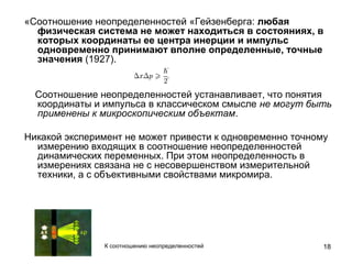 18
«Соотношение неопределенностей «Гейзенберга: любая
физическая система не может находиться в состояниях, в
которых координаты ее центра инерции и импульс
одновременно принимают вполне определенные, точные
значения (1927).
Соотношение неопределенностей устанавливает, что понятия
координаты и импульса в классическом смысле не могут быть
применены к микроскопическим объектам.
Никакой эксперимент не может привести к одновременно точному
измерению входящих в соотношение неопределенностей
динамических переменных. При этом неопределенность в
измерениях связана не с несовершенством измерительной
техники, а с объективными свойствами микромира.
К соотношению неопределенностей
 