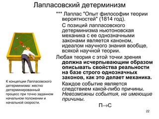 22
Лапласовский детерминизм
*** Лаплас "Опыт философии теории 
вероятностей" (1814 год). 
    С позиций лапласовского 
детерминизма ньютоновская 
механика с ее однозначными 
законами является каноном, 
идеалом научного знания вообще, 
всякой научной теории. 
Любая теория с этой точки зрения 
должна исчерпывающим образом
описывать свойства реальности
на базе строго однозначных
законов, как это делает механика.
    Каждое событие является 
следствием какой-либо причины. 
Невозможны события, не имеющие
причины.
П→С
К концепции Лапласовского 
детерминизма: жестко 
детерминированный 
процесс при точно заданном 
начальном положении и 
начальной скорости.
 