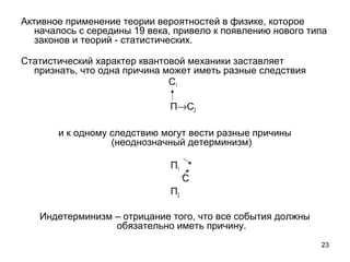 23
Активное применение теории вероятностей в физике, которое 
началось с середины 19 века, привело к появлению нового типа 
законов и теорий - статистических. 
Статистический характер квантовой механики заставляет 
признать, что одна причина может иметь разные следствия
                                                       С1
      П→С2
и к одному следствию могут вести разные причины 
(неоднозначный детерминизм)
П1
                       С
П2
Индетерминизм – отрицание того, что все события должны 
обязательно иметь причину.
   
 