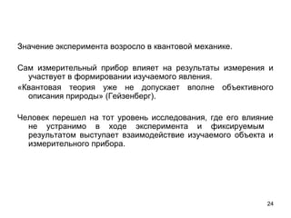 24
Значение эксперимента возросло в квантовой механике. 
Сам  измерительный  прибор  влияет  на  результаты  измерения  и 
участвует в формировании изучаемого явления.
«Квантовая  теория  уже  не  допускает  вполне  объективного 
описания природы» (Гейзенберг).
Человек  перешел  на  тот  уровень  исследования,  где  его  влияние 
не  устранимо  в  ходе  эксперимента  и  фиксируемым   
результатом  выступает  взаимодействие  изучаемого  объекта  и 
измерительного прибора.
 