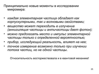 25
Принципиально новые моменты в исследовании 
микромира:
• каждая элементарная частица обладает как
корпускулярными, так и волновыми свойствами;
• вещество может переходить в излучение
(аннигиляция частицы и античастицы дает фотон);
• можно предсказать место и импульс элементарной
частицы только с определенной вероятностью;
• прибор, исследующий реальность, влияет на нее;
• точное измерение возможно только при изучении
потока частиц, но не одной частицы.
Относительность восторжествовала и в квантовой механике!
 