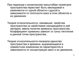 3
При переходе к космическим масштабам геометрия
пространства перестает быть евклидовой и
изменяется от одной области к другой в
зависимости от плотности масс в этих областях и
их движения.
Теория относительности, связавшая свойства
пространства со свойствами находящейся в ней
материи, ввела понятие кривизны пространства.
Коэффициент кривизны зависит от силы тяготения
в данной точке пространства.
Теория относительности показала единство
пространства и времени, выражающееся в
совместном изменении их характеристик в
зависимости от концентрации масс и их движения.
 