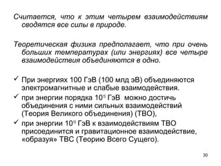 30
Считается, что к этим четырем взаимодействиям
сводятся все силы в природе.
Теоретическая физика предполагает, что при очень
больших температурах (или энергиях) все четыре
взаимодействия объединяются в одно.
 При энергиях 100 ГэВ (100 млд эВ) объединяются 
электромагнитные и слабые взаимодействия.
 при энергии порядка 1015
 ГэВ  можно достичь 
объединения с ними сильных взаимодействий 
(Теория Великого объединения) (ТВО), 
 при энергии 1019
 ГэВ к взаимодействиям ТВО 
присоединится и гравитационное взаимодействие, 
«образуя» ТВС (Теорию Всего Сущего). 
 