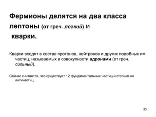 33
Фермионы делятся на два класса
лептоны (от греч. легкий) и
кварки.
Кварки входят в состав протонов, нейтронов и других подобных им
частиц, называемых в совокупности адронами (от греч.
сильный).
Сейчас считается, что существует 12 фундаментальных частиц и столько же
античастиц.
 