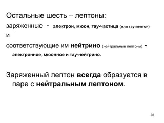 36
Остальные шесть – лептоны:
заряженные - электрон, мюон, тау-частица (или тау-лептон)
и
соответствующие им нейтрино (нейтральные лептоны) -
электронное, мюонное и тау-нейтрино.
Заряженный лептон всегда образуется в
паре с нейтральным лептоном.
 