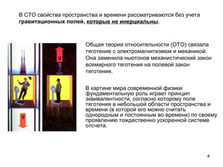 4
    
Общая теория относительности (ОТО) связала
тяготение с электромагнитизмом и механикой.
Она заменила ньютонов механистический закон
всемирного тяготения на полевой закон
тяготения.
В картине мира современной физики
фундаментальную роль играет принцип
эквивалентности, согласно которому поле
тяготения в небольшой области пространства и
времени (в которой его можно считать
однородным и постоянным во времени) по своему
проявлению тождественно ускоренной системе
отсчета.
В СТО свойства пространства и времени рассматриваются без учета
гравитационных полей, которые не инерциальны.
 