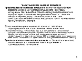 5
Гравитационное красное смещение
Гравитационное красное смещение является проявлением
эффекта изменения частоты испущенного некоторым
источником света (вообще говоря, любых электромагнитных
волн) по мере удаления от массивных объектов, таких как
звёзды и чёрные дыры; оно наблюдается как сдвиг
спектральных линий близких к массивным телам источников в
красную область спектра.
Существование гравитационного красного смещения
подтверждается многочисленными экспериментами.
(Эксперимент Паунда и Ребки 1969 года был осуществлён в Лаймановской
лаборатории физики Гарвардского университета с использованием эффекта
Мёссбауэра; источник и поглотитель гамма-квантов (ядра железа-57)
находились друг от друга на расстоянии 22,5 м по вертикали в гравитационном
поле Земли. Относительный сдвиг частоты в этих условиях составлял 2,5×10−15
).
Гравитационное замедление времени — физическое явление,
заключающееся в изменении темпа хода часов в
гравитационном потенциале.
 