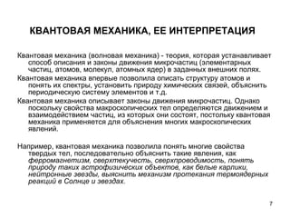 7
КВАНТОВАЯ МЕХАНИКА, ЕЕ ИНТЕРПРЕТАЦИЯ
Квантовая механика (волновая механика) - теория, которая устанавливает
способ описания и законы движения микрочастиц (элементарных
частиц, атомов, молекул, атомных ядер) в заданных внешних полях.
Квантовая механика впервые позволила описать структуру атомов и
понять их спектры, установить природу химических связей, объяснить
периодическую систему элементов и т.д.
Квантовая механика описывает законы движения микрочастиц. Однако
поскольку свойства макроскопических тел определяются движением и
взаимодействием частиц, из которых они состоят, постольку квантовая
механика применяется для объяснения многих макроскопических
явлений.
Например, квантовая механика позволила понять многие свойства
твердых тел, последовательно объяснить такие явления, как
ферромагнетизм, сверхтекучесть, сверхпроводимость, понять 
природу таких астрофизических объектов, как белые карлики, 
нейтронные звезды, выяснить механизм протекания термоядерных 
реакций в Солнце и звездах. 
 