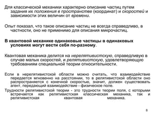 8
Для классической механики характерно описание частиц путем
задания их положения в пространстве (координат) и скоростей и
зависимости этих величин от времени.
Опыт показал, что такое описание частиц не всегда справедливо, в
частности, оно не применимо для описания микрочастиц.
В квантовой механике одинаковые частицы в одинаковых
условиях могут вести себя по-разному.
Квантовая механика делится на нерелятивистскую, справедливую в
случае малых скоростей, и релятивистскую, удовлетворяющую
требованиям специальной теории относительности.
Если в нерелятивистской области можно считать, что взаимодействие
передается мгновенно на расстоянии, то в релятивистской области оно
распространяется с конечной скоростью, значит, должен существовать
агент, передающий взаимодействие - физическое поле.
Трудности релятивистской теории - это трудности теории поля, с которыми
встречается как релятивистская классическая механика, так и
релятивистская квантовая механика.
 