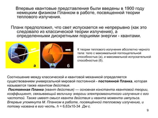 9
Впервые квантовые представления были введены в 1900 году
немецким физиком Планком в работе, посвященной теории
теплового излучения.
Планк предположил, что свет испускается не непрерывно (как это
следовало из классической теории излучения), а
определенными дискретными порциями энергии - квантами.
К теории теплового излучения абсолютно черного
тела: тело с максимальной поглощательной
способностью (а), и максимальной испускательной
способностью (б).
Соотношение между классической и квантовой механикой определяется
существованием универсальной мировой постоянной - постоянной Планка, которая
называется также квантом действия.
 Постоянная Планка (квант действия) — основная константа квантовой теории, 
коэффициент, связывающий величину энергии электромагнитного излучения с его 
частотой. Также имеет смысл кванта действия и кванта момента импульса. 
Впервые упомянута М. Планком в работе, посвящённой тепловому излучению, и 
потому названа в его честь. h = 6,63х10-34 Дж·c.
 