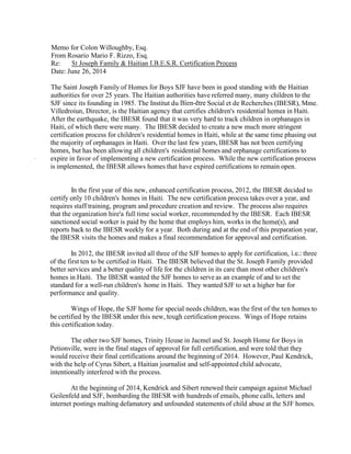 Memo for Colon Willoughby, Esq.
From Rosario Mario F. Rizzo, Esq.
Re: St Joseph Family & Haitian 1.B.E.S.R. Certification Proces,~
Date: June 26, 2014
The Saint Joseph Family of Homes for Boys SJF have been in good standing with the Haitian
authorities for over 25 years. The Haitian authorities have referred many, many children to the
SJF since its founding in 1985. The Institut du Bien-&reSocial et de Recherches (IBESR), Mme.
Villedroiun, Director, is the Haitian agency that certifies children's residential homes in Haiti.
After the earthquake, the IBESR found that it was very hard to track children in orphanages in
Haiti, of which there were many. The IBESR decided to create a new much more stringent
certification process for children's residential homes in Haiti, while at the same time phasing out
the majority of orphanages in Haiti. Over the last few years, IBESR has not been certifying
homes, but has been allowing all children's residential homes and orphanage certifications to
- expire in favor of implementing a new certification process. While the new certification process
is implemented, the IBESR allows homes that have expired certifications to remain open.
In the first year of this new, enhanced certification process, 2012, the IBESR decided to
certify only 10 children's homes in Haiti. The new certification process takes over a year, and
requires staff training, program and procedure creation and review. The process also requires
that the organization hire'a full time social worker, recommended by the IBESR. Each IBESR
sanctioned social worker is paid by the home that employs him, works in the home(s), and
reports back to the IBESR weekly for a year. Both during and at the end of this preparation year,
the IBESR visits the homes and makes a final recommendation for approval and certification.
In 2012, the IBESR invited all three of the SJF homes to apply for certification, i.e.: three
of the first ten to be certified in Haiti. The IBESR believed that the St. Joseph Family provided
better services and a better quality of life for the children in its care than most other children's
homes in Haiti. The IBESR wanted the SJF homes to serve as an example of and to set the
standard for a well-run children's home in Haiti. They wanted SJF to set a higher bar for
performance and quality.
Wings of Hope, the SJF home for special needs children, was the first of the ten homes to
be certified by the IBESR under this new, tough certification process. Wings of Hope retains
this certification today.
The other two SJF homes, Trinity House in Jacmel and St. Joseph Home for Boys in
Petionville, were in the final stages of approval for full certification, and were told that they
would receive their final certifications around the beginning of 2014. However, Paul Kendrick,
with the help of Cyrus Sibert, a Haitian journalist and self-appointed child advocate,
intentionally interfered with the process.
At the beginning of 2014, Kendrick and Sibert renewed their campaign against Michael
Geilenfeld and SJF, bombarding the IBESR with hundreds of emails, phone calls, letters and
internet postings malting defamatory and unfounded statementsof child abuse at the SJF homes.
 