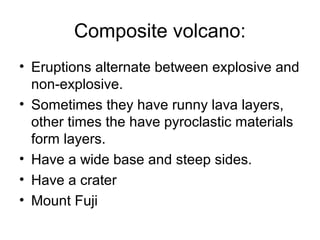 Composite volcano: 
• Eruptions alternate between explosive and 
non-explosive. 
• Sometimes they have runny lava layers, 
other times the have pyroclastic materials 
form layers. 
• Have a wide base and steep sides. 
• Have a crater 
• Mount Fuji 
 