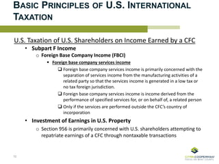 BASIC PRINCIPLES OF U.S. INTERNATIONAL
TAXATION
U.S. Taxation of U.S. Shareholders on Income Earned by a CFC
• Subpart F Income
o Foreign Base Company Income (FBCI)
 Foreign base company services income
 Foreign base company services income is primarily concerned with the
separation of services income from the manufacturing activities of a
related party so that the services income is generated in a low tax or
no tax foreign jurisdiction.
 Foreign base company services income is income derived from the
performance of specified services for, or on behalf of, a related person
 Only if the services are performed outside the CFC’s country of
incorporation
• Investment of Earnings in U.S. Property
o Section 956 is primarily concerned with U.S. shareholders attempting to
repatriate earnings of a CFC through nontaxable transactions
10
 