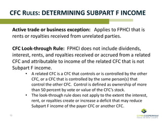 CFC RULES: DETERMINING SUBPART F INCOME
Active trade or business exception: Applies to FPHCI that is
rents or royalties received from unrelated parties.
CFC Look-through Rule: FPHCI does not include dividends,
interest, rents, and royalties received or accrued from a related
CFC and attributable to income of the related CFC that is not
Subpart F income.
• A related CFC is a CFC that controls or is controlled by the other
CFC, or a CFC that is controlled by the same person(s) that
control the other CFC. Control is defined as ownership of more
than 50 percent by vote or value of the CFC’s stock.
• The look-through rule does not apply to the extent the interest,
rent, or royalties create or increase a deficit that may reduce
Subpart F income of the payer CFC or another CFC.
13
 