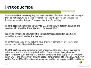 INTRODUCTION
International tax reporting requires consideration of various issues and concepts
that do not apply to domestic corporations, including currency conversions,
foreign tax credits, Subpart F income, and transfer pricing.
The IRS applies heightened scrutiny to U.S. persons with foreign activities and
continues to prioritize these taxpayers for examination.
Failure to timely and accurately file foreign forms can result in significant
penalties assessed against the taxpayer.
The information reporting returns have grown in complexity over time and
require extensive financial information.
The IRS applies a very complicated set of constructive and indirect ownership
rules to determine who is required to file. To complicate things further, 3
separate sets of constructive and indirect ownership rules apply for purposes of
Form 5471, and another set of rules applies for purposes of Form 8865. And even
within Form 5471, different constructive ownership rules apply to different filers.
16
 