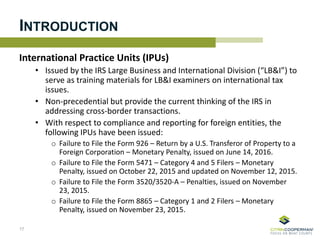 International Practice Units (IPUs)
• Issued by the IRS Large Business and International Division (“LB&I”) to
serve as training materials for LB&I examiners on international tax
issues.
• Non-precedential but provide the current thinking of the IRS in
addressing cross-border transactions.
• With respect to compliance and reporting for foreign entities, the
following IPUs have been issued:
o Failure to File the Form 926 – Return by a U.S. Transferor of Property to a
Foreign Corporation – Monetary Penalty, issued on June 14, 2016.
o Failure to File the Form 5471 – Category 4 and 5 Filers – Monetary
Penalty, issued on October 22, 2015 and updated on November 12, 2015.
o Failure to File the Form 3520/3520-A – Penalties, issued on November
23, 2015.
o Failure to File the Form 8865 – Category 1 and 2 Filers – Monetary
Penalty, issued on November 23, 2015.
17
INTRODUCTION
 