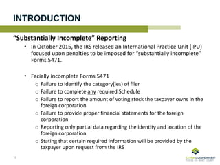 INTRODUCTION
“Substantially Incomplete” Reporting
• In October 2015, the IRS released an International Practice Unit (IPU)
focused upon penalties to be imposed for “substantially incomplete”
Forms 5471.
• Facially incomplete Forms 5471
o Failure to identify the category(ies) of filer
o Failure to complete any required Schedule
o Failure to report the amount of voting stock the taxpayer owns in the
foreign corporation
o Failure to provide proper financial statements for the foreign
corporation
o Reporting only partial data regarding the identity and location of the
foreign corporation
o Stating that certain required information will be provided by the
taxpayer upon request from the IRS
18
 