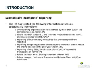 INTRODUCTION
Substantially Incomplete” Reporting
• The IRS has treated the following information returns as
substantially incomplete:
o Overreporting of purchases of stock in trade by more than 50% of the
correct amount on Form 5472
o Failure to attach Schedule O and failure to report certain items in USD
and in accordance with U.S. GAAP
o Reporting of intercompany receivables that were excepted from
reporting
o Reporting a beginning balance of related party loans that did not match
the ending balance on the prior year’s Form 5472
o Reporting of only $250,000 of a total of $400,000 of reportable
transactions on Form 5472
o Failure to attach a Cost Sharing Statement to Form 5471
o Failure to report the Income Statement and Balance Sheet in USD on
Form 5471
19
 