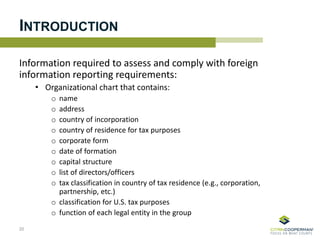 INTRODUCTION
Information required to assess and comply with foreign
information reporting requirements:
• Organizational chart that contains:
o name
o address
o country of incorporation
o country of residence for tax purposes
o corporate form
o date of formation
o capital structure
o list of directors/officers
o tax classification in country of tax residence (e.g., corporation,
partnership, etc.)
o classification for U.S. tax purposes
o function of each legal entity in the group
20
 