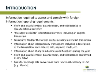 INTRODUCTION
Information required to assess and comply with foreign
information reporting requirements:
• Profit and loss statement, balance sheet, and trial balance in
local/functional currency
• “Statutory accounts” in functional currency, including an English
translation
• Tax returns filed for the foreign entity, including an English translation
• Information about intercompany transactions including a description
of the transaction, date entered into, payment made, etc.
• Information about changes in business and functions during the year.
• Profit and loss statement, balance sheet, and trial balance conformed
to U.S. GAAP
• Basis for exchange rate conversions from functional currency to USD
(e.g., Oanda)
21
 