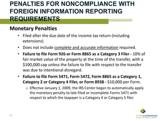 PENALTIES FOR NONCOMPLIANCE WITH
FOREIGN INFORMATION REPORTING
REQUIREMENTS
Monetary Penalties
• Filed after the due date of the income tax return (including
extensions)
• Does not include complete and accurate information required.
• Failure to file Form 926 or Form 8865 as a Category 3 Filer - 10% of
fair market value of the property at the time of the transfer, with a
$100,000 cap unless the failure to file with respect to the transfer
was due to intentional disregard.
• Failure to file Form 5471, Form 5472, Form 8865 as a Category 1,
Category 2 or Category 4 Filer, or Form 8938 - $10,000 per Form.
o Effective January 1, 2009, the IRS Center began to automatically apply
the monetary penalty to late-filed or incomplete Forms 5471 with
respect to which the taxpayer is a Category 4 or Category 5 filer.
22
 