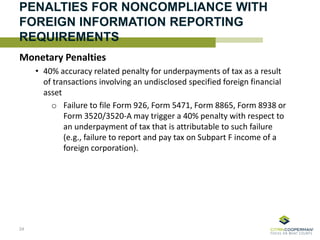 PENALTIES FOR NONCOMPLIANCE WITH
FOREIGN INFORMATION REPORTING
REQUIREMENTS
Monetary Penalties
• 40% accuracy related penalty for underpayments of tax as a result
of transactions involving an undisclosed specified foreign financial
asset
o Failure to file Form 926, Form 5471, Form 8865, Form 8938 or
Form 3520/3520-A may trigger a 40% penalty with respect to
an underpayment of tax that is attributable to such failure
(e.g., failure to report and pay tax on Subpart F income of a
foreign corporation).
24
 