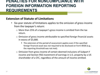 PENALTIES FOR NONCOMPLIANCE WITH
FOREIGN INFORMATION REPORTING
REQUIREMENTS
Extension of Statute of Limitations
• Six-year statute of limitations applies to the omission of gross income
from the taxpayer’s return:
o More than 25% of a taxpayer’s gross income is omitted from the tax
return.
o Omission of gross income attributable to specified foreign financial assets
in excess of $5,000.
 The extension of the period of assessment applies even if the specified
foreign financial asset was not required to be disclosed on Form 8938 (e.g.,
the reporting threshold was not met).
o Omission from gross income of certain deemed inclusions of Subpart F
income and Section 956 investment of earnings in U.S. property by a US
shareholder of a CFC, regardless of the amount of income omitted.
27
 
