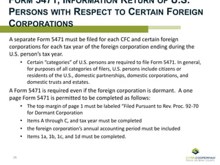 FORM 5471, INFORMATION RETURN OF U.S.
PERSONS WITH RESPECT TO CERTAIN FOREIGN
CORPORATIONS
A separate Form 5471 must be filed for each CFC and certain foreign
corporations for each tax year of the foreign corporation ending during the
U.S. person’s tax year.
• Certain “categories” of U.S. persons are required to file Form 5471. In general,
for purposes of all categories of filers, U.S. persons include citizens or
residents of the U.S., domestic partnerships, domestic corporations, and
domestic trusts and estates.
A Form 5471 is required even if the foreign corporation is dormant. A one
page Form 5471 is permitted to be completed as follows:
• The top margin of page 1 must be labeled “Filed Pursuant to Rev. Proc. 92-70
for Dormant Corporation
• Items A through C, and tax year must be completed
• the foreign corporation’s annual accounting period must be included
• Items 1a, 1b, 1c, and 1d must be completed.
29
 