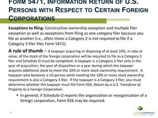 FORM 5471, INFORMATION RETURN OF U.S.
PERSONS WITH RESPECT TO CERTAIN FOREIGN
CORPORATIONS
Exceptions to filing: Constructive ownership exception and multiple filer
exception as well as exceptions from filing as one category filer because you
file as another (i.e., often times a Category 2 is not required to file if a
Category 3 filer files Form 5471).
A rule of thumb – A taxpayer acquiring or disposing of at least 10%, in vote or
value, of the stock of the foreign corporation will be required to file as a Category 3
filer and Schedule O must be completed. A taxpayer is a Category 3 filer only in the
year of acquisition, the year of disposition or a year during which the taxpayer
acquires additional stock to meet the 10% or more stock ownership requirement. A
taxpayer who becomes a US person while meeting the 10% or more stock ownership
requirement is also a Category 3 filer. If the taxpayer is a Category 3 filer, you must
determine whether the taxpayer must file Form 926, Return by a U.S. Transferor of
Property to a Foreign Corporation.
 In general, if Schedule O reports the organization or reorganization of a
foreign corporation, Form 926 may be required.
32
 