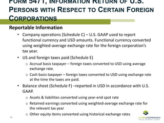 FORM 5471, INFORMATION RETURN OF U.S.
PERSONS WITH RESPECT TO CERTAIN FOREIGN
CORPORATIONS
Reportable Information
• Company operations (Schedule C) – U.S. GAAP used to report
functional currency and USD amounts. Functional currency converted
using weighted-average exchange rate for the foreign corporation’s
tax year.
• US and foreign taxes paid (Schedule E)
o Accrual basis taxpayer – foreign taxes converted to USD using average
exchange rate.
o Cash basis taxpayer – foreign taxes converted to USD using exchange rate
at the time the taxes are paid.
• Balance sheet (Schedule F) –reported in USD in accordance with U.S.
GAAP.
o Assets & liabilities converted using year-end spot rate
o Retained earnings converted using weighted-average exchange rate for
the relevant tax year
o Other equity items converted using historical exchange rates
38
 