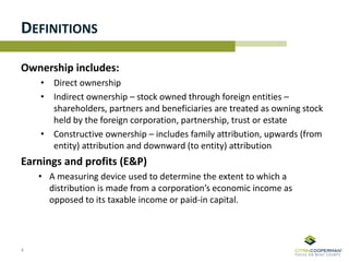 DEFINITIONS
Ownership includes:
• Direct ownership
• Indirect ownership – stock owned through foreign entities –
shareholders, partners and beneficiaries are treated as owning stock
held by the foreign corporation, partnership, trust or estate
• Constructive ownership – includes family attribution, upwards (from
entity) attribution and downward (to entity) attribution
Earnings and profits (E&P)
• A measuring device used to determine the extent to which a
distribution is made from a corporation’s economic income as
opposed to its taxable income or paid-in capital.
4
 