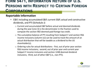 FORM 5471, INFORMATION RETURN OF U.S.
PERSONS WITH RESPECT TO CERTAIN FOREIGN
CORPORATIONS
Reportable Information
• E&P, including accumulated E&P, current E&P, actual and constructive
dividends, and PTI (Schedule J)
o Current and accumulated E&P before actual and deemed dividends
during the year (Line 3) is the denominator in the fraction used to
compute the section 902 deemed paid foreign tax credit.
o The cumulative balance of PTI resulting from Subpart F and section 956
income inclusions (column (c)) can be used to track the amount of an
actual distribution that will be taxable as a dividend to the US
shareholder(s).
o Ordering rules for actual distributions - first, out of prior year section
956 income inclusions; second, out of prior year and current year
Subpart F income inclusions and section 1248 deemed dividend
inclusions; third, out of other E&P (i.e., non-PTI).
40
 
