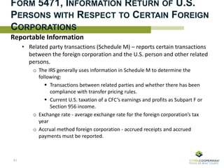 FORM 5471, INFORMATION RETURN OF U.S.
PERSONS WITH RESPECT TO CERTAIN FOREIGN
CORPORATIONS
Reportable Information
• Related party transactions (Schedule M) – reports certain transactions
between the foreign corporation and the U.S. person and other related
persons.
o The IRS generally uses information in Schedule M to determine the
following:
 Transactions between related parties and whether there has been
compliance with transfer pricing rules.
 Current U.S. taxation of a CFC’s earnings and profits as Subpart F or
Section 956 income.
o Exchange rate - average exchange rate for the foreign corporation’s tax
year
o Accrual method foreign corporation - accrued receipts and accrued
payments must be reported.
41
 