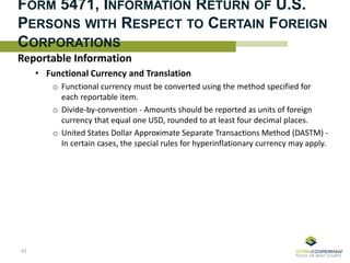 FORM 5471, INFORMATION RETURN OF U.S.
PERSONS WITH RESPECT TO CERTAIN FOREIGN
CORPORATIONS
Reportable Information
• Functional Currency and Translation
o Functional currency must be converted using the method specified for
each reportable item.
o Divide-by-convention - Amounts should be reported as units of foreign
currency that equal one USD, rounded to at least four decimal places.
o United States Dollar Approximate Separate Transactions Method (DASTM) -
In certain cases, the special rules for hyperinflationary currency may apply.
43
 