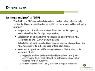 DEFINITIONS
Earnings and profits (E&P)
• The E&P of a CFC are to be determined under rules substantially
similar to those applicable to domestic corporations in the following
manner:
• Preparation of a P&L statement from the books regularly
maintained by the foreign corporation;
• Calculation of adjustments necessary to conform the P&L
statement to U.S. GAAP principles; and
• Calculation of additional adjustments necessary to conform the
P&L statements to U.S. tax accounting standards.
• Items with significant differences between E&P and taxable
income include:
o Depreciation lives and methods – historical cost and §167
depreciation (e.g., straight-line) for calculating depreciation
expense for E&P purposes
o Federal income taxes – only taxes actually paid reduce E&P
5
 