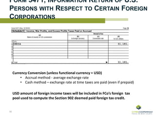 FORM 5471, INFORMATION RETURN OF U.S.
PERSONS WITH RESPECT TO CERTAIN FOREIGN
CORPORATIONS
Currency Conversion (unless functional currency = USD)
• Accrual method - average exchange rate
• Cash method – exchange rate at time taxes are paid (even if prepaid)
50
USD amount of foreign income taxes will be included in FCo’s foreign tax
pool used to compute the Section 902 deemed paid foreign tax credit.
 