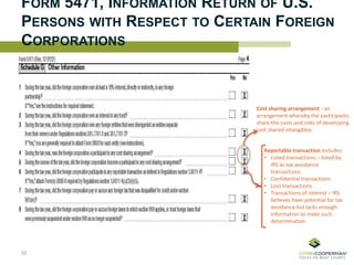 FORM 5471, INFORMATION RETURN OF U.S.
PERSONS WITH RESPECT TO CERTAIN FOREIGN
CORPORATIONS
52
Cost sharing arrangement - an
arrangement whereby the participants
share the costs and risks of developing
cost shared intangibles.
Reportable transaction includes:
• Listed transactions – listed by
IRS as tax avoidance
transactions.
• Confidential transactions
• Loss transactions
• Transactions of interest – IRS
believes have potential for tax
avoidance but lacks enough
information to make such
determination.
 